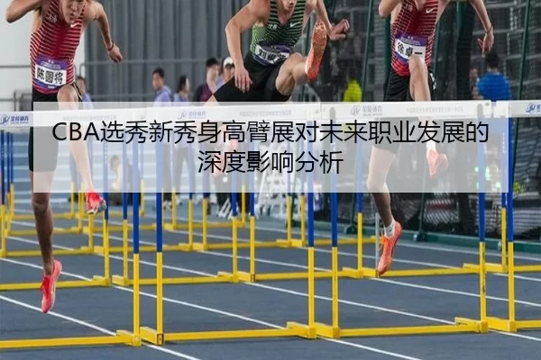 CBA选秀新秀身高臂展对未来职业发展的深度影响分析